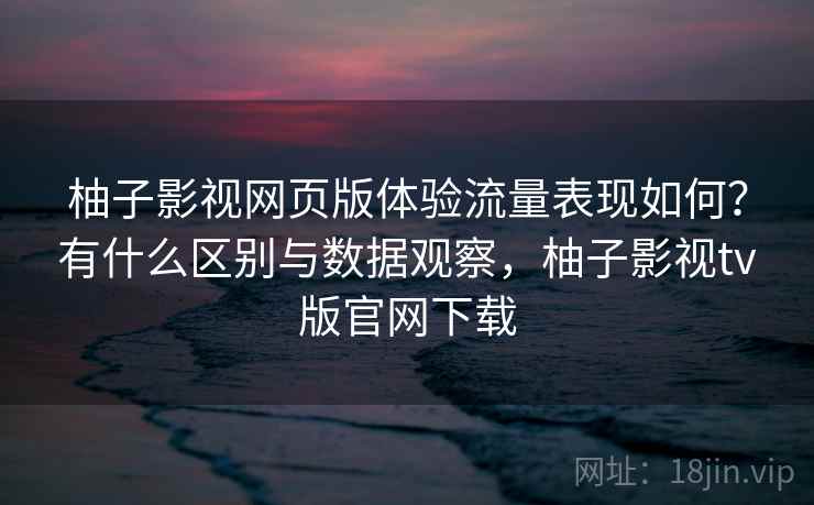 柚子影视网页版体验流量表现如何？有什么区别与数据观察，柚子影视tv版官网下载  第1张