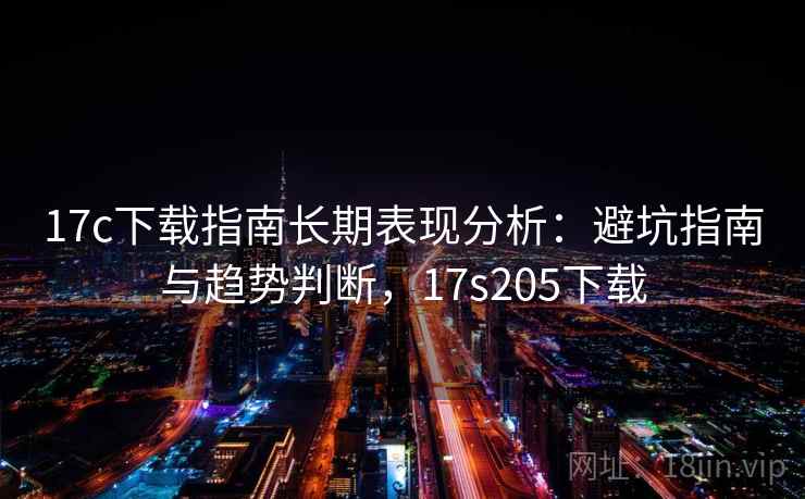 17c下载指南长期表现分析：避坑指南与趋势判断，17s205下载  第1张