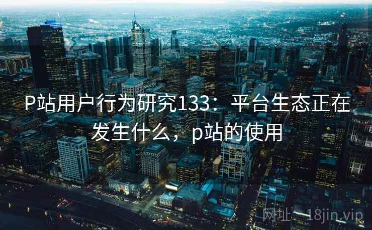 P站用户行为研究133：平台生态正在发生什么，p站的使用  第2张