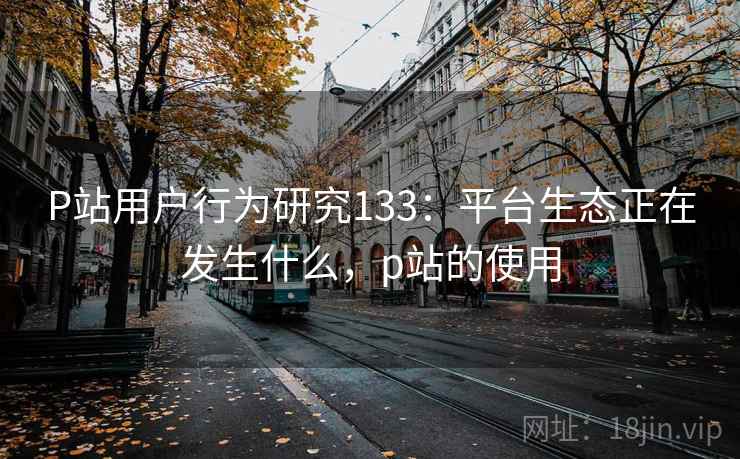 P站用户行为研究133：平台生态正在发生什么，p站的使用  第1张