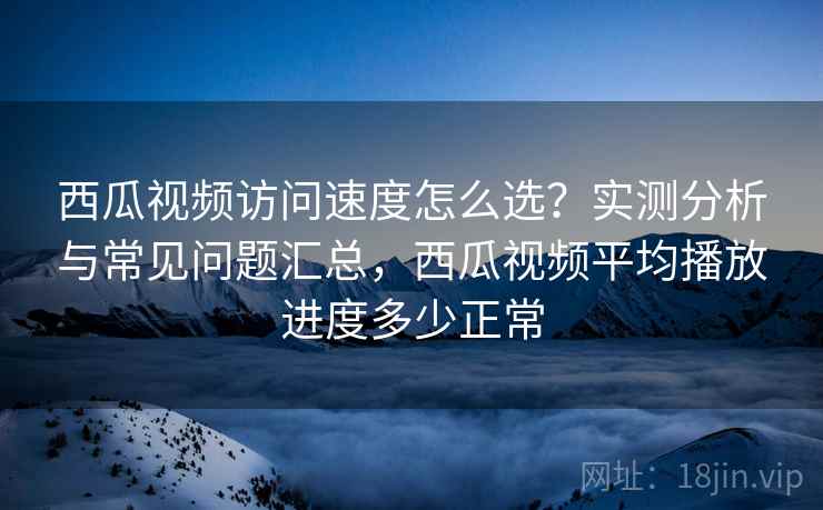 西瓜视频访问速度怎么选？实测分析与常见问题汇总，西瓜视频平均播放进度多少正常  第1张