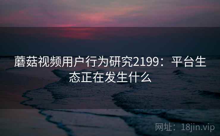 蘑菇视频用户行为研究2199：平台生态正在发生什么  第1张