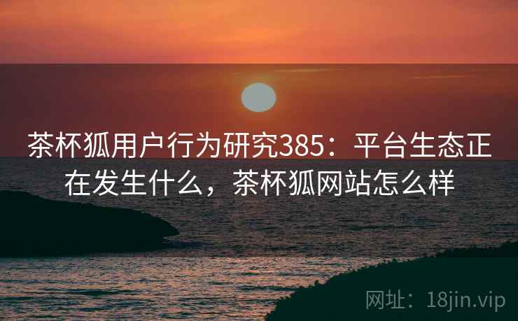 茶杯狐用户行为研究385：平台生态正在发生什么，茶杯狐网站怎么样  第1张