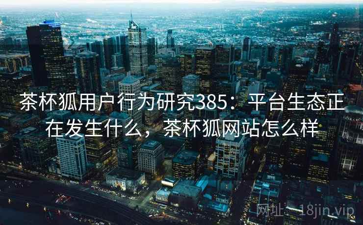 茶杯狐用户行为研究385：平台生态正在发生什么，茶杯狐网站怎么样  第2张