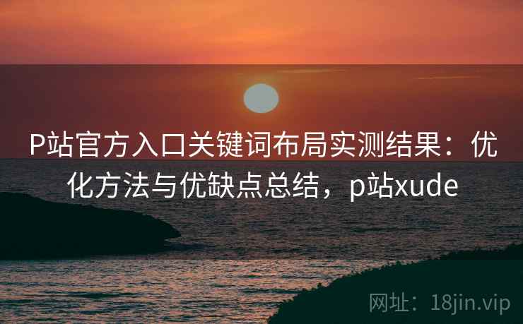 P站官方入口关键词布局实测结果：优化方法与优缺点总结，p站xude  第1张