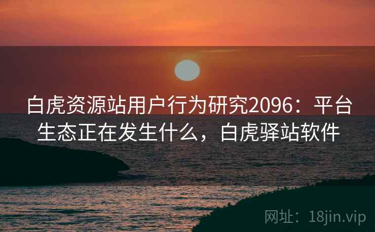 白虎资源站用户行为研究2096:平台生态正在发生什么,白虎驿站软件 第1张 白虎资源站用户行为研究2096:平台生态正在发生什么,白虎驿站软件 第1张
