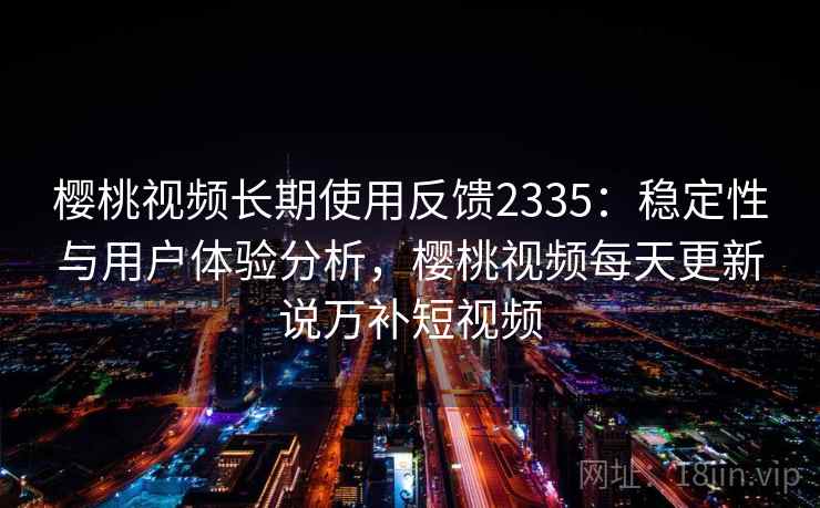 樱桃视频长期使用反馈2335:稳定性与用户体验分析,樱桃视频每天更新说万补短视频 第2张 樱桃视频长期使用反馈2335:稳定性与用户体验分析,樱桃视频每天更新说万补短视频 第2张