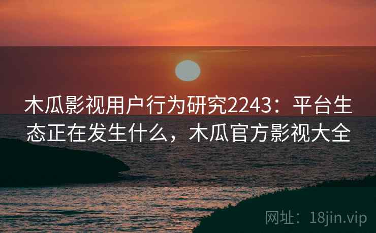 木瓜影视用户行为研究2243：平台生态正在发生什么，木瓜官方影视大全  第2张