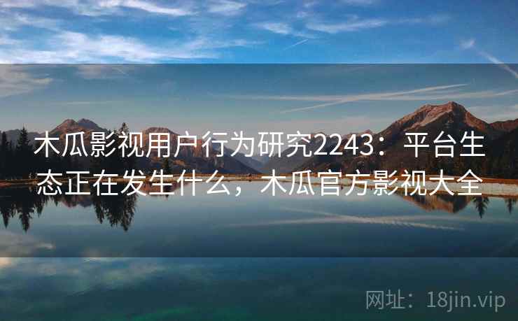 木瓜影视用户行为研究2243：平台生态正在发生什么，木瓜官方影视大全  第1张