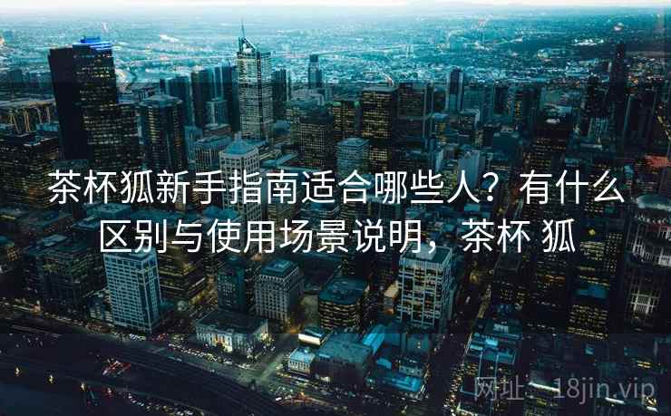 茶杯狐新手指南适合哪些人？有什么区别与使用场景说明，茶杯 狐  第1张