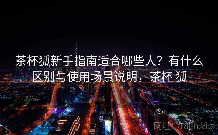 茶杯狐新手指南适合哪些人？有什么区别与使用场景说明，茶杯 狐  第2张