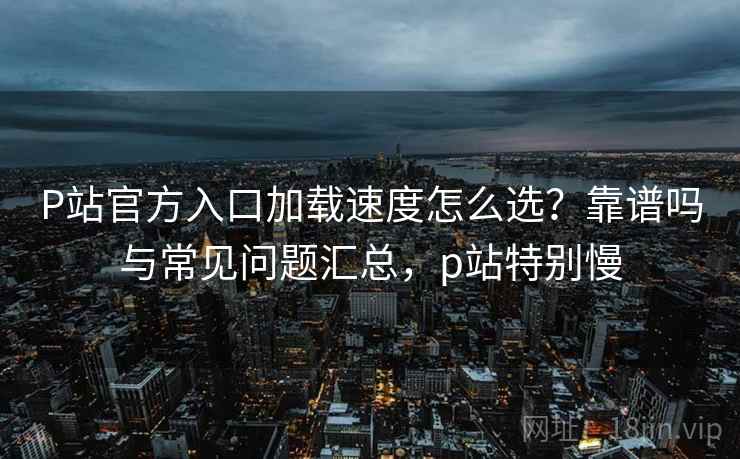 P站官方入口加载速度怎么选？靠谱吗与常见问题汇总，p站特别慢  第1张