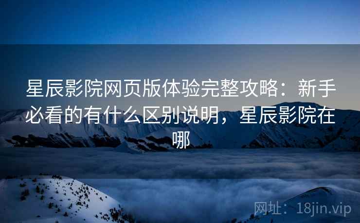 星辰影院网页版体验完整攻略：新手必看的有什么区别说明，星辰影院在哪  第1张