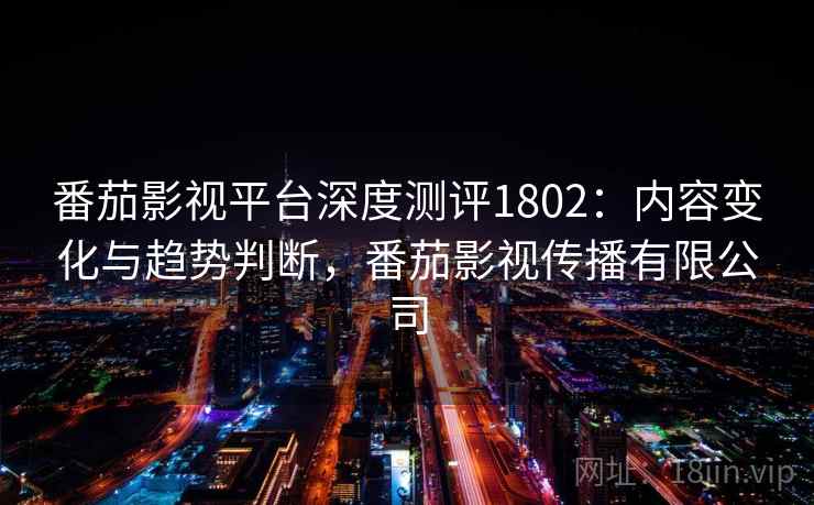 番茄影视平台深度测评1802：内容变化与趋势判断，番茄影视传播有限公司  第1张