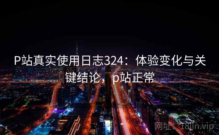 P站真实使用日志324：体验变化与关键结论，p站正常  第1张