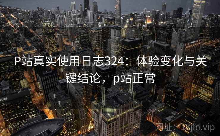 P站真实使用日志324：体验变化与关键结论，p站正常  第2张
