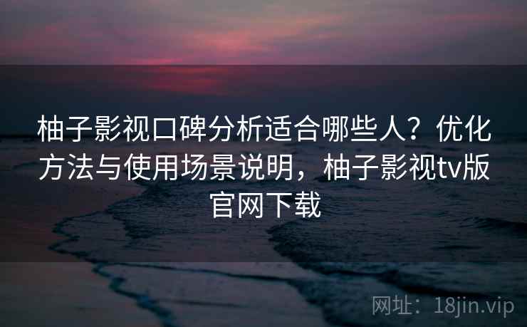 柚子影视口碑分析适合哪些人？优化方法与使用场景说明，柚子影视tv版官网下载  第1张
