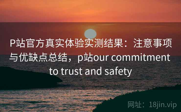 P站官方真实体验实测结果：注意事项与优缺点总结，p站our commitment to trust and safety  第1张