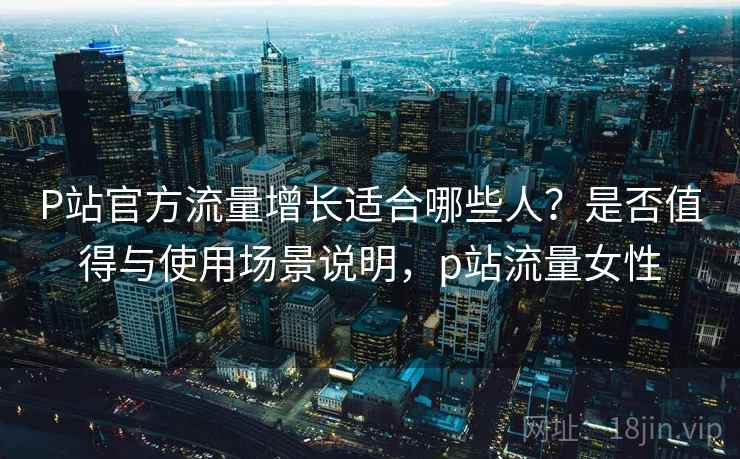 P站官方流量增长适合哪些人？是否值得与使用场景说明，p站流量女性  第1张