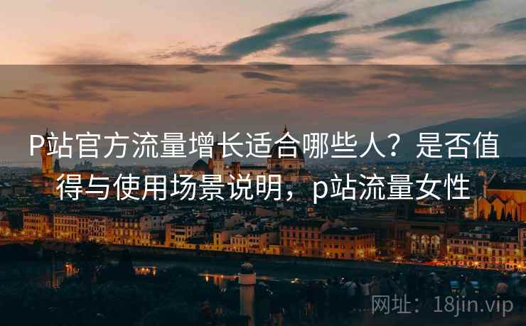 P站官方流量增长适合哪些人？是否值得与使用场景说明，p站流量女性  第2张