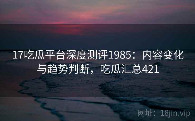 17吃瓜平台深度测评1985:内容变化与趋势判断,吃瓜汇总421 第1张 17吃瓜平台深度测评1985:内容变化与趋势判断,吃瓜汇总421 第1张