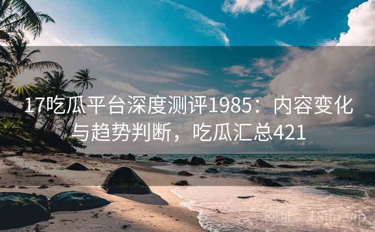 17吃瓜平台深度测评1985:内容变化与趋势判断,吃瓜汇总421 第2张 17吃瓜平台深度测评1985:内容变化与趋势判断,吃瓜汇总421 第2张