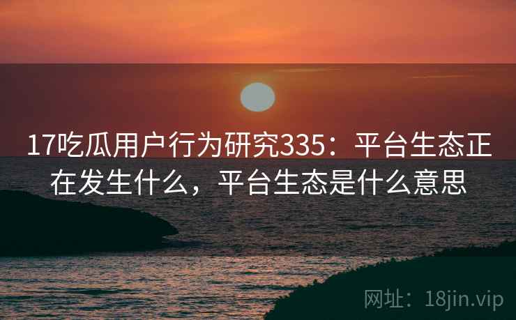 17吃瓜用户行为研究335:平台生态正在发生什么,平台生态是什么意思 第1张 17吃瓜用户行为研究335:平台生态正在发生什么,平台生态是什么意思 第1张